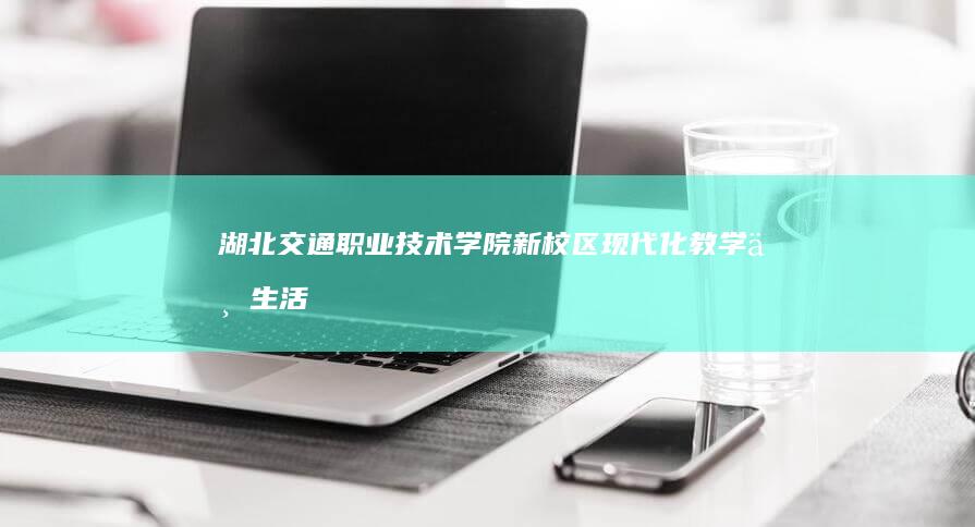 湖北交通职业技术学院新校区：现代化教学与生活的典范场所